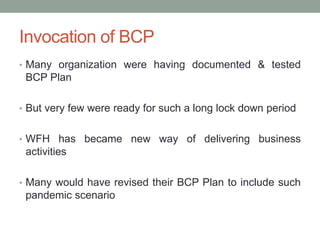Invocation of BCP
• Many organization were having documented & tested
BCP Plan
• But very few were ready for such a long lock down period
• WFH has became new way of delivering business
activities
• Many would have revised their BCP Plan to include such
pandemic scenario
 