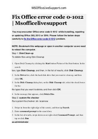 MSOfficeLiveSupport.com
Fix Office error code 0-1012
| Msofficelivesupport
You may encounter Office error code 0-1012 while installing, repairing
or updating Office 365, 2013 or 2016. Please follow the below steps
carefully to fix the Office error code 0-1012 problem.
NOTE: Bookmark this webpage or open in another computer as we need
to reboot the computer.
Step 1: Disk Clean-up
To delete files using Disk Cleanup
1. Open Disk Cleanup by clicking the Start button Picture of the Start button. In the
search
box, type Disk Cleanup, and then, in the list of results, click Disk Cleanup.
2. In the Drives list, click the hard disk drive that you want to clean up, and then
click OK.
3. In the Disk Cleanup dialog box, on the Disk Cleanup tab, select the check boxes
for the
file types that you want to delete, and then click OK.
4. In the message that appears, click Delete files.
Step 2: system file checker
Run system file checker: sfc /scannow
1. Swipe in from the right edge of the screen, and then tap Search.
2. Enter command prompt in the search box.
3. In the list of results, swipe down on or right-click Command Prompt, and then
tap or click Run
as administrator.
 