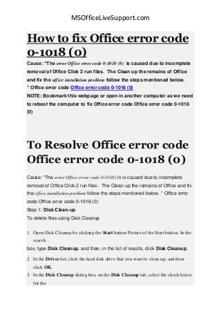 MSOfficeLiveSupport.com
How to fix Office error code
0-1018 (0)
Cause: “The error Office error code 0-1018 (0) is caused due to incomplete
removal of Office Click 2 run files. The Clean up the remains of Office
and fix the office installation problem follow the steps mentioned below.
” Office error code Office error code 0-1018 (0)
NOTE: Bookmark this webpage or open in another computer as we need
to reboot the computer to fix Office error code Office error code 0-1018
(0)
To Resolve Office error code
Office error code 0-1018 (0)
Cause: “The error Office error code 0-1018 (0) is caused due to incomplete
removal of Office Click 2 run files. The Clean up the remains of Office and fix
the office installation problem follow the steps mentioned below. ” Office error
code Office error code 0-1018 (0)
Step 1: Disk Clean-up
To delete files using Disk Cleanup
1. Open Disk Cleanup by clicking the Start button Picture of the Start button. In the
search
box, type Disk Cleanup, and then, in the list of results, click Disk Cleanup.
2. In the Drives list, click the hard disk drive that you want to clean up, and then
click OK.
3. In the Disk Cleanup dialog box, on the Disk Cleanup tab, select the check boxes
for the
 