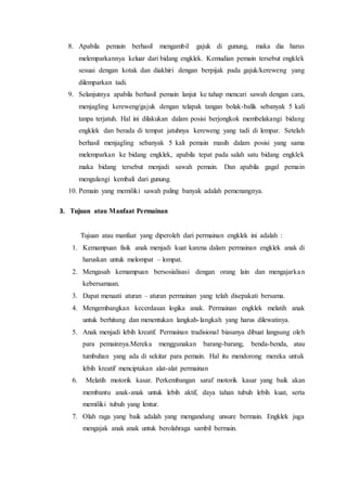 8. Apabila pemain berhasil mengambil gajuk di gunung, maka dia harus 
melemparkannya keluar dari bidang engklek. Kemudian pemain tersebut engklek 
sesuai dengan kotak dan diakhiri dengan berpijak pada gajuk/kereweng yang 
dilemparkan tadi. 
9. Selanjutnya apabila berhasil pemain lanjut ke tahap mencari sawah dengan cara, 
menjagling kereweng/gajuk dengan telapak tangan bolak-balik sebanyak 5 kali 
tanpa terjatuh. Hal ini dilakukan dalam posisi berjongkok membelakangi bidang 
engklek dan berada di tempat jatuhnya kereweng yang tadi di lempar. Setelah 
berhasil menjagling sebanyak 5 kali pemain masih dalam posisi yang sama 
melemparkan ke bidang engklek, apabila tepat pada salah satu bidang engklek 
maka bidang tersebut menjadi sawah pemain. Dan apabila gagal pemain 
mengulangi kembali dari gunung. 
10. Pemain yang memiliki sawah paling banyak adalah pemenangnya. 
3. Tujuan atau Manfaat Permainan 
Tujuan atau manfaat yang diperoleh dari permainan engklek ini adalah : 
1. Kemampuan fisik anak menjadi kuat karena dalam permainan engklek anak di 
haruskan untuk melompat – lompat. 
2. Mengasah kemampuan bersosialisasi dengan orang lain dan mengajarka n 
kebersamaan. 
3. Dapat menaati aturan – aturan permainan yang telah disepakati bersama. 
4. Mengembangkan kecerdasan logika anak. Permainan engklek melatih anak 
untuk berhitung dan menentukan langkah- langkah yang harus dilewatinya. 
5. Anak menjadi lebih kreatif. Permainan tradisional biasanya dibuat langsung oleh 
para pemainnya.Mereka menggunakan barang-barang, benda-benda, atau 
tumbuhan yang ada di sekitar para pemain. Hal itu mendorong mereka untuk 
lebih kreatif menciptakan alat-alat permainan 
6. Melatih motorik kasar. Perkembangan saraf motorik kasar yang baik akan 
membantu anak-anak untuk lebih aktif, daya tahan tubuh lebih kuat, serta 
memiliki tubuh yang lentur. 
7. Olah raga yang baik adalah yang mengandung unsure bermain. Engklek juga 
mengajak anak anak untuk berolahraga sambil bermain. 
 