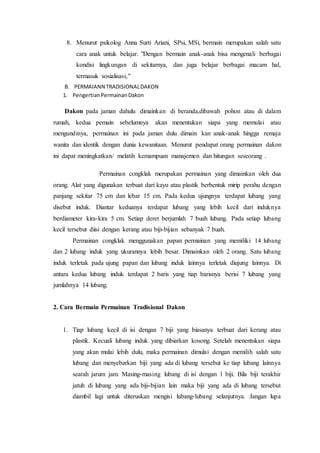 8. Menurut psikolog Anna Surti Ariani, SPsi, MSi, bermain merupakan salah satu 
cara anak untuk belajar. "Dengan bermain anak-anak bisa mengenali berbagai 
kondisi lingkungan di sekitarnya, dan juga belajar berbagai macam hal, 
termasuk sosialisasi," 
B. PERMAIANN TRADISIONAL DAKON 
1. Pengertian Permainan Dakon 
Dakon pada jaman dahulu dimainkan di beranda,dibawah pohon atau di dalam 
rumah, kedua pemain sebelumnya akan menentukan siapa yang memulai atau 
mengundinya, permainan ini pada jaman dulu dimain kan anak-anak hingga remaja 
wanita dan identik dengan dunia kewanitaan. Menurut pendapat orang permainan dakon 
ini dapat meningkatkan/ melatih kemampuan manajemen dan hitungan seseorang . 
Permainan congklak merupakan permainan yang dimainkan oleh dua 
orang. Alat yang digunakan terbuat dari kayu atau plastik berbentuk mirip perahu dengan 
panjang sekitar 75 cm dan lebar 15 cm. Pada kedua ujungnya terdapat lubang yang 
disebut induk. Diantar keduanya terdapat lubang yang lebih kecil dari induknya 
berdiameter kira-kira 5 cm. Setiap deret berjumlah 7 buah lubang. Pada setiap lubang 
kecil tersebut diisi dengan kerang atau biji-bijian sebanyak 7 buah. 
Permainan congklak menggunakan papan permainan yang memiliki 14 lubang 
dan 2 lubang induk yang ukurannya lebih besar. Dimainkan oleh 2 orang. Satu lubang 
induk terletak pada ujung papan dan lubang induk lainnya terletak diujung lainnya. Di 
antara kedua lubang induk terdapat 2 baris yang tiap barisnya berisi 7 lubang yang 
jumlahnya 14 lubang. 
2. Cara Bermain Permainan Tradisional Dakon 
1. Tiap lubang kecil di isi dengan 7 biji yang biasanya terbuat dari kerang atau 
plastik. Kecuali lubang induk yang dibiarkan kosong. Setelah menentukan siapa 
yang akan mulai lebih dulu, maka permainan dimulai dengan memilih salah satu 
lubang dan menyebarkan biji yang ada di lubang tersebut ke tiap lubang lainnya 
searah jarum jam. Masing-masing lubang di isi dengan 1 biji. Bila biji terakhir 
jatuh di lubang yang ada biji-bijian lain maka biji yang ada di lubang tersebut 
diambil lagi untuk diteruskan mengisi lubang-lubang selanjutnya. Jangan lupa 
 