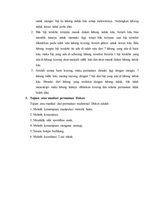 untuk mengisi biji ke lubang induk kita setiap melewatinya. Sedangkan lubang 
induk lawan tidak perlu diisi. 
2. Bila biji terakhir ternyata masuk dalam lubang induk kita, berarti kita bisa 
memilih lainnya untuk memulai lagi, tetapi bila ternyata saat biji terakhir 
diletakkan pada salah satu lubang kosong, berarti giliran untuk lawan kita. Bila 
lubang tempat biji terakhir itu ada di salah satu dari 7 lubang yang ada di baris 
kita, maka biji yang ada di seberang lubang tersebut beserta 1 biji terakhir yang 
ada di lubang kosong akan menjadi milik kita dan akan masuk dalam lubang induk 
kita. 
3. Setelah semua baris kosong, maka permainan dimulai lagi dengan mengisi 7 
lubang milik kita, masing-masing dengan 7 biji dari biji yang ada di lubang induk 
kita. Dimulai dari lubang yang terdekat dengan lubang induk, bila tidak 
mencukupi maka lubang lainnya dibiarkan kosong dan selama permainan tidak 
boleh diisi. 
3. Tujuan atau manfaat permainan Dakon 
Tujuan atau manfaat dari permainan tradisional Dakon adalah : 
1. Melatih kemampuan manipulasi motorik halus, 
2. Melatih konsentrasi, 
3. Mendidik sifat sportifitas anak, 
4. Melatih kemampuan mengatur strategi, 
5. Sarana belajar berhitung, 
6. Melatih koordinasi 2 sisi tubuh. 
 