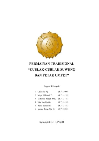 PERMAINAN TRADISIONAL 
“CUBLAK-CUBLAK SUWENG 
DAN PETAK UMPET” 
Anggota Kelompok: 
1. Giri Seno Aji (K7113090) 
2. Maya Al Fattah P. (K7113139) 
3. Miftachul Jannah O.R. (K7113141) 
4. Nita Nur Qoriah (K7113154) 
5. Restu Yuniastuti (K7113181) 
6. Yanuar Prima Nur H. (K7113235) 
Kelompok 3 1C-PGSD 
 