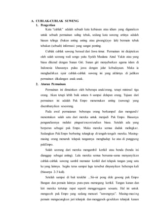 A. CUBLAK-CUBLAK SUWENG 
1. Pengertian 
Kata “cublak” adalah sebuah kata kebiasan atau idium yang digunaka n 
untuk sebuah permainan saling tebak, sedang kata suweng artinya adalah 
hiasan telinga (bukan anting anting atau giwang)(ayo lah) bermain tebak 
tebakan (sebuah) informasi yang sangat penting. 
Cublak cublak suweng berasal dari Jawa timur. Permainan ini diciptakan 
oleh salah seorang wali songo yaitu Syekh Maulana Ainul Yakin atau yang 
biasa dikenal dengan Sunan Giri. Sunan giri menyebarkan agama islam di 
Indonesia khususnya pulau jawa dengan jalur kebudayaan. Maka ia 
menghadirkan syair cublak-cublak suweng ini yang akhirnya di jadikan 
permainan dikalangan anak-anak. 
2. Aturan Permainan 
Permainan ini dimainkan oleh beberapa anak/orang, tetapi minimal tiga 
orang. Akan tetapi lebih baik antara 6 sampai delapan orang. Tujuan dari 
permainan ini adalah Pak Empo menemukan anting (suweng) yang 
disembunyikan seseorang. 
Pada awal permaianan beberapa orang berkumpul dan mengundi/ 
menentukan salah satu dari mereka untuk menjadi Pak Empo. Biasanya 
pengundiannya melalui pingsut/encon/undian biasa. Setelah ada yang 
berperan sebagai pak Empo. Maka mereka semua duduk melingka r. 
Sedangkan Pak Empo berbaring telungkup di tengah-tengah mereka. Masing-masing 
orang menaruh telapak tangannya menghadap ke atas di punggung 
pakEmpo. 
Salah seorang dari mereka mengambil kerikil atau benda (benda ini 
dianggap sebagai anting). Lalu mereka semua bersama-sama menyanyika n 
cublak-cublak suweng sambil memutar kerikil dari telapak tangan yang satu 
ke yang lainnya. begitu terus sampai lagu tersebut dinyanyikan beberapa kali 
(biasanya 2-3 kali). 
Setelah sampai di bait terakhir ...Sir-sir pong dele gosong pak Empo 
Bangun dan pemain lainnya pura-pura memegang kerikil. Tangan kanan dan 
kiri mereka tertutup rapat seperti menggenggam sesuatu. Hal ini untuk 
mengecoh pak Empo yang sedang mencari ”suwengnya”. Masing-mas ing 
pemain mengacungkan jari telunjuk dan menggesek-gesekkan telunjuk kanan 
 