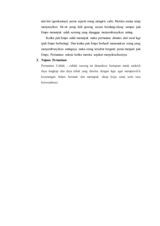 dan kiri (gerakannya) persis seperti orang mengiris cabe. Mereka semua tetap 
menyanyikan Sir-sir pong dele gosong secara berulang-ulang sampai pak 
Empo menunjuk salah seorang yang dianggap menyembunyikan anting. 
Ketika pak Empo salah menunjuk maka permainan dimulai dari awal lagi 
(pak Empo berbaring). Dan ketika pak Empo berhasil menemukan orang yang 
menyembunyikan antingnya maka orang tersebut berganti peran menjadi pak 
Empo. Permainan selesai ketika mereka sepakat menyelesaikannya. 
3. Tujuan Permainan 
Permainan Cublak – cublak suweng ini dimainkan bertujuan untuk melatih 
daya tangkap dan daya tebak yang disertai dengan lagu agar memperole h 
kesenangan dalam bermain dan memupuk sikap kerja sama serta rasa 
bersosialisasi. 
 