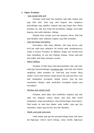 3. Tujuan Permainan 
- Anak menjadi lebih aktif 
Permainan petak umpet bisa membantu anak untuk menjadi anak 
yang lebih aktif. Anak yang aktif bergerak akan mengalami 
perkembangan yang signifikan daripada anak yang banyak diam. Dalam 
permainan ini, anak akan berlari dan bersembunyi sehingga secara tidak 
langsung anak sudah melakukan olahraga. 
Daripada hanya bermain game atau menonton televisi, lebih baik 
anak diarahkan untuk melakukan kegiatan yang lebih bermanfaat. 
- Anak bisa belajar bersosialisasi 
Bersosialisasi tidak hanya dilakukan oleh orang dewasa, anak 
kecil pun sudah harus melakukan hal tersebut untuk membiasakannya 
sampai ia dewasa. Permainan ini dilakukan dengan cara bersama-sama 
tanpa memandang ras atau latar belakang keluarga. Semua anak-anak 
akan terlibat aktif dalam permainan tersebut. 
- Belajar berhitung 
Permainan ini tidak hanya baik bagi pertumbuhan fisik anak-anak, 
tetapi juga bagi perkembangan kecerdasan anak. Anak-anak akan berlatih 
menghitung dalam permainan ini. Anak-anak yang bermain dibagi 
menjadi 2 peran yaitu berperan sebagai pencari dan yang akan dicari. Saat 
anak mendapatkan kesempatan menjadi pencari, tentu dia akan 
menyebutkan hitungan untuk memberikan kesempatan kepada yang 
bersembunyi. 
- Membuat anak menjadi kreatif 
Permainan petak umpet akan memberikan pelajaran bagi anak 
untuk bisa mengasah otaknya dimana anak harus lebih kreatif 
mendapatkan tempat persembunyian yang berbeda dengan teman lainnya. 
Pada kondisi ini anak akan dituntut untuk berfikir cepat agar bisa 
menemukan tempat yang kira-kira akan sulit ditemukan. 
- Melatih anak patuh pada aturan 
Untuk melatih anak agar bisa taat pada berbagai aturan, baik aturan 
dari lingkungan terkecil seperti keluarga, aturan sekolah, lingkungan 
 