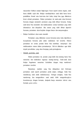 masyarakat bahkan sampai lingkungan besar seperti aturan negara, anak 
harus dididik sejak dini. Belajar mendisiplinkan anak tidak harus lewat 
pendidikan formal atau kata-kata dari Anda, tetapi bisa juga dilakukan 
lewat sebuah permainan. Dalam permainan ini anak-anak akan bermain 
bersama dengan mematuhi peraturan yang telah dibuat bersama. Setiap 
anak harus bisa mematuhi dan melaksanakan semua ketentuan yang telah 
dirumuskan dan disepakati. Jika aturan yang telah dibuat dipatuhi 
bersama, permainan akan berjalan dengan lancar dan menyenangkan. 
- Belajar berdiskusi akan suatu masalah 
Permainan yang dilakukan secara bersama-sama tentu diperluka n 
kesepakatan bersama pula untuk melakukan hal tersebut. Dalam 
permainan ini semua pemain harus bisa membuat, menyetujui dan 
melaksanakan aturan dalam permainannya. Hal ini dilakukan agar tidak 
terjadi perselisihan yang akan berujung pada pertengkaran. 
- Melatih sportivitas anak 
Dalam permainan ini, pemain yang kalah dan menang harus bisa 
menerima dan melakukan tugasnya masing-masing. Anak-anak akan 
belajar bagaimana menerima kekalahan dengan tetap menikmat i 
permainan tersebut. 
Banyaknya manfaat yang bisa didapatkan dari beberapa 
permainan anak seperti permainan petak umpet, sehingga Anda bisa 
mendukung anak untuk melakukannya. Sebagai orangtua, Anda bisa 
mendorong dan mengarahkan anak untuk lebih mengembangka n 
kreativitasnya dengan bermain, daripada hanya menonton televisi atau 
bermain game online. 
 