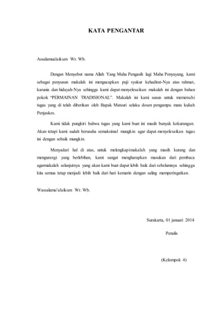 KATA PENGANTAR 
Assalamualaikum Wr. Wb. 
Dengan Menyebut nama Allah Yang Maha Pengasih lagi Maha Penyayang, kami 
sebagai penyusun makalah ini mengucapkan puji syukur kehadirat-Nya atas rahmat, 
karunia dan hidayah-Nya sehingga kami dapat menyelesaikan makalah ini dengan bahan 
pokok “PERMAINAN TRADISIONAL”. Makalah ini kami susun untuk memenuhi 
tugas yang di telah diberikan oleh Bapak Matsuri selaku dosen pengampu mata kuliah 
Penjaskes. 
Kami tidak pungkiri bahwa tugas yang kami buat ini masih banyak kekurangan. 
Akan tetapi kami sudah berusaha semaksimal mungkin agar dapat menyelesaikan tugas 
ini dengan sebaik mungkin. 
Menyadari hal di atas, untuk melengkapimakalah yang masih kurang dan 
mengurangi yang berlebihan, kami sangat mengharapkan masukan dari pembaca 
agarmakalah selanjutnya yang akan kami buat dapat lebih baik dari sebelumnya sehingga 
kita semua tetap menjadi lebih baik dari hari kemarin dengan saling memperingatkan. 
Wassalamu’alaikum Wr. Wb. 
Surakarta, 01 januari 2014 
Penulis 
(Kelompok 4) 
 
