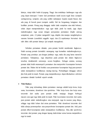 lainnya, tetapi tidak boleh di pegang. Tinggi dan rendahnya lambungan raga ada 
yang dapat mencapai 3 meter dari permukaan tanah secara tegak lurus (sempak 
sarring/anrong sempak); ada yang sedikit melampaui kepala (sepak biasa); dan 
ada yang di bawah pusar (sempak caddi). Hal itu bergantung keinginan dan 
keahlian pemain. Orang yang dianggap mahir (niak sempakna atau niak belona), 
selain dapat mempertahankan raga agar tidak jatuh ke tanah, juga dapat 
melambungkan raga sesuai dengan persyaratan permainan (bajiki anrong 
sempakna), yaitu: (1) pintar mengambil raga, disiplin dan mampu menghidupka n 
suasana bermain (caraddeki anggalle raga); dan (2) sepakannya bervariasi dan 
sulit ditiru oleh pemain lainnya (jai sempak masagalana). 
Sebelum permainan dimulai, para pemain berdiri membentuk lingkara n. 
Salah seorang pemain (termahir) memegang raga kemudian melambungkannya. 
Pemain yang posisinya pas dengan jatuhnya raga, maka dia yang harus memula i 
permainan. Selanjutnya, raga dioperkan pada pemain lain dalam lingkara n 
tersebut, demikianlah seterusnya secara bergiliran. Sebagai catatan, seorang 
pemain tidak boleh memonopoli permainan dan menyerobot kesempatan bermain 
pemain lain. Dalam hal ini berlaku asas pemerataan kesempatan bagi para pemain 
untuk menunjukkan keahliannya masing-masing. Pertandingan dianggap selesai 
jika bola jatuh ke tanah. Pemain yang menjatuhkannya dapat dikeluarkan sebelum 
permainan dimulai kembali seperti semula. 
 Nilai Budaya 
Nilai yang terkandung dalam permainan marraga adalah kerja keras, kerja 
sama, kecermatan, demokrasi dan sportivitas. Nilai kerja keras dan kerja sama 
tercermin dari usaha para pemain untuk menjaga dengan berbagai 
macam cara agar raga tidak jatuh ke tanah. Nilai kecermatan tercermin dari usaha 
para pemain untuk melambungkan atau menyepak raga ke sasaran yang dituju, 
sehigga raga tidak keluar dari arena permainan. Nilai demokrasi tercermin dari 
tidak adanya pemonopolian atau penyerobotan kesempatan pemain lain. Jadi, para 
pemain diberi kesempatan untuk menunjukkan keahliannya. Dan, nilai sportivitas 
tercermin dari pemain yang dengan lapang dada keluar arena karena menjatuhka n 
raga ke tanah. 
 
