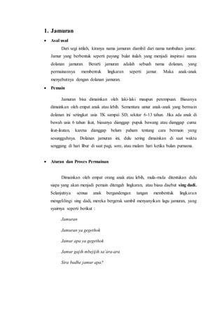 1. Jamuran 
 Asal usul 
Dari segi istilah, kiranya nama jamuran diambil dari nama tumbuhan jamur. 
Jamur yang berbentuk seperti payung bulat itulah yang menjadi inspirasi nama 
dolanan jamuran. Berarti jamuran adalah sebuah nama dolanan, yang 
permainannya membentuk lingkaran seperti jamur. Maka anak-anak 
menyebutnya dengan dolanan jamuran. 
 Pemain 
Jamuran bisa dimainkan oleh laki-laki maupun perempuan. Biasanya 
dimainkan oleh empat anak atau lebih. Sementara umur anak-anak yang bermain 
dolanan ini setingkat usia TK sampai SD, sekitar 6-13 tahun. Jika ada anak di 
bawah usia 6 tahun ikut, biasanya dianggap pupuk bawang atau dianggap cuma 
ikut-ikutan, karena dianggap belum paham tentang cara bermain yang 
sesungguhnya. Dolanan jamuran ini, dulu sering dimainkan di saat waktu 
senggang di hari libur di saat pagi, sore, atau malam hari ketika bulan purnama. 
 Aturan dan Proses Permainan 
Dimainkan oleh empat orang anak atau lebih, mula-mula ditentukan dulu 
siapa yang akan menjadi pemain ditengah lingkaran, atau biasa disebut sing dadi. 
Selanjutnya semua anak bergandengan tangan membentuk lingkara n 
mengelilingi sing dadi, mereka bergerak sambil menyanyikan lagu jamuran, yang 
syairnya seperti berikut : 
Jamuran 
Jamuran ya gegethok 
Jamur apa ya gegethok 
Jamur gajih mbejijih sa’ara-ara 
Sira badhe jamur apa? 
 