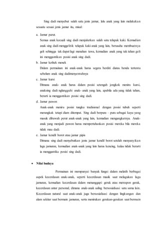 Sing dadi menyebut salah satu jenis jamur, lalu anak yang lain melakuka n 
sesuatu sesuai jenis jamur itu, misal: 
a. Jamur parut. 
Semua anak kecuali sing dadi menjulurkan salah satu telapak kaki. Kemudian 
anak sing dadi menggelitik telapak kaki anak yang lain, berusaha membuatnya 
geli sehingga tak dapat lagi menahan tawa, kemudian anak yang tak tahan geli 
ini menggantikan posisi anak sing dadi. 
b. Jamur kethek menek 
Dalam permainan ini anak-anak harus segera berdiri diatas benda tertentu 
sebelum anak sing dadimenyentuhnya 
c. Jamur kursi 
Dimana anak- anak harus dalam posisi setengah jongkok meniru kursi, 
anaksing dadi nglungguhi anak- anak yang lain, apabila ada yang tidak tahan, 
berarti ia menggantikan posisi sing dadi. 
d. Jamur pawon 
Anak-anak meniru posisi tungku tradisional dengan posisi tubuh seperti 
merangkak tetapi diam ditempat. Sing dadi berpura – pura sebagai kayu yang 
masuk dibawah perut anak-anak yang lain, kemudian mengangkatnya. Anak-anak 
yang menjadi pawon harus mempertahankan posisi mereka bila mereka 
tidak mau dadi. 
e. Jamur kendil borot atau jamur pipis 
Dimana sing dadi menyebutkan jenis jamur kendil borot setelah menyanyika n 
lagu jamuran, kemudian anak-anak yang lain harus kencing, kalau tidak berarti 
ia menggantika posisi sing dadi. 
 Nilai budaya 
Permainan ini mempunyai banyak fungsi dalam melatih berbagai 
aspek kecerdasan anak-anak, seperti kecerdasan musik saat melagukan lagu 
jamuran, kemudian kecerdasan dalam menanggapi gerak atau merespon gerak, 
kecerdasan antar personal, dimana anak-anak saling bersosialisasi satu sama lain. 
Kecerdasan natural saat anak-anak juga bersosialisasi dengan lingkungan dan 
alam sekitar saat bermain jamuran, serta menirukan gerakan-gerakan saat bermain 
 