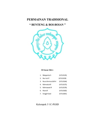 PERMAINAN TRADISIONAL 
“ BENTENG & BOI-BOIAN ” 
Di Susun Oleh : 
1. Margareta S (k7113135) 
2. Nur Isni P (k7113159) 
3. Nurul Annisa Safitri (k7113164) 
4. Rahmatia KF (k7113175) 
5. Rahmawati R (k7113176) 
6. Riana R (k7113182) 
7. Singgih Said (k7113201) 
Kelompok 5 1C-PGSD 
 