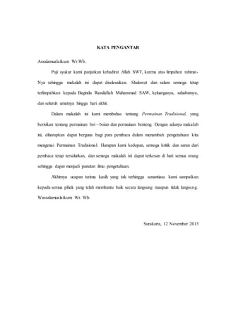 KATA PENGANTAR 
Assalamualaikum Wr.Wb. 
Puji syukur kami panjatkan kehadirat Allah SWT, karena atas limpahan rahmat- 
Nya sehingga makalah ini dapat diselesaikan. Shalawat dan salam semoga tetap 
terlimpahkan kepada Baginda Rasulullah Muhammad SAW, keluarganya, sahabatnya, 
dan seluruh umatnya hingga hari akhir. 
Dalam makalah ini kami membahas tentang Permainan Tradisional, yang 
berisikan tentang permainan boi – boian dan permainan benteng. Dengan adanya makalah 
ini, diharapkan dapat berguna bagi para pembaca dalam menambah pengetahuan kita 
mengenai Permainan Tradisional. Harapan kami kedepan, semoga kritik dan saran dari 
pembaca tetap tersalurkan, dan semoga makalah ini dapat terkesan di hati semua orang 
sehingga dapat menjadi panutan ilmu pengetahuan. 
Akhirnya ucapan terima kasih yang tak terhingga senantiasa kami sampaikan 
kepada semua pihak yang telah membantu baik secara langsung maupun tidak langsung. 
Wassalamualaikum Wr. Wb. 
Surakarta, 12 November 2013 
 