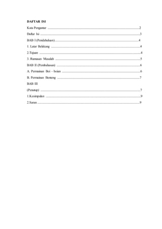 DAFTAR ISI 
Kata Pengantar ................................................................................................................2 
Daftar Isi ..........................................................................................................................3 
BAB I (Pendahuluan).......................................................................................................4 
1. Latar Belakang .............................................................................................................4 
2.Tujuan ............................................................................................................................4 
3. Rumusan Masalah ........................................................................................................5 
BAB II (Pembahasan) ......................................................................................................6 
A. Permainan Boi – boian ................................................................................................6 
B. Permainan Benteng .....................................................................................................7 
BAB III 
(Penutup) ..........................................................................................................................7 
1.Kesimpulan ....................................................................................................................9 
2.Saran .............................................................................................................................9 
 