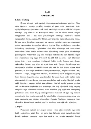 BAB I 
PENDAHULUAN 
1. Latar belakang 
Dewasa ini anak – anak menjadi objek sasaran perkembangan teknologi. Tidak 
dapat dipungkiri memang, teknologi sekarang ini sudah begitu berkembang pesat. 
Apalagi dilingkungan perkotaan. Anak – anak sudah dapat merasakan efek dari kemajuan 
teknologi yang mutakhir ini. Kebudayaan mereka saat ini adalah bermain dengan 
menggunakan alat – alat hasil perkembangan teknologi. Permainan mereka 
menggunakan, tablet, Andriod, Play Station, dan yang mulai marak adalah game online. 
Ini yang perlu diresahkan para orang tua, mungkin sebagian orang tua menganggap 
dengan menggunakan kecanggihan teknologi tersebut dalam pertubuhannya anak akan 
berkembang kecerdasannya. Tapi tahukah kalian bahwa sebenarnya anak – anak adalah 
masa dimana semua neuron diotaknya mulai berkembang dengan pesat, dan tubuhnya 
pun mengalami pertumbuhan yang amat pesat pula. Pada masa itu, anak dipenuhi dengan 
rasa keingintahuan yang tinggi. Oleh sebab itu, lebih baik jika anak – anak dikenalka n 
dengan jenis – jenis permaianan trasdisional. Selain bernilai budaya, yaitu dengan 
melestarikan budaya yang telah ada sejak jaman dulu. Dengan dikenalkannya dan 
diterapkannya permainan tradisional tersebut pada anak, itu akan melatih motorik kasar 
pada anak, itu akan sangat membantu dalam pertumbuhannya, dengan dia berlari – lari, 
melompat – lompat, menggerakan tubuhnya, itu akan lebih efektif dari pada anak yang 
hanya bermain dengan tabletnya, yang kemudian dia hanya duduk sambil makan, maka 
akan menjadi efek yang kurang baik pada pertumbuhan anak tersebut. Bisa jadi mereka 
malah bermalas – malasan, apalagi untuk olahraga. Bisa jadi mereka terserang obesitas 
dini. Hal ini cukup mengkhawatirkan sebenarnya, tapi tetap saja banyak orang tua yang 
mengabaikannya. Permainan tradisional adalah permainan yang bagus untuk merangsang 
pertumbuhan anak. Selain itu juga dalam permainan tradisional ada juga yang bermain 
secara tim, ini akan melatih anak sejak dini untuk belajar bekerjasama dengan orang lain, 
saling membantu, dan menjaga kekompakan. Permaian Tradisional seharusnya tetap 
dilestarikan karena banyak manfaat yang kita ambil dari sana selain nilai sejarahnya. 
2. Tujuan 
Penyusunan makalah ini walaupun semata – mata untuk memenuhi tugas mata 
kuliah penjasorkes, tetapi disisi lain dapat juga bertujuan untuk menginformas ika n 
kepada pembaca, khususnya orang ttua nantinya aga mereka menyadari betapa 
 
