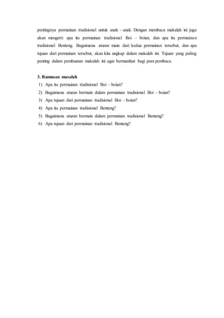 pentingnya permainan tradisional untuk anak – anak. Dengan membaca makalah ini juga 
akan mengerti apa itu permainan tradisional Boi – boian, dan apa itu permainan 
tradisional Benteng. Bagaimana aturan main dari kedua permainan tersebut, dan apa 
tujuan dari permainan tersebut, akan kita ungkap dalam makalah ini. Tujuan yang paling 
penting dalam pembuatan makalah ini agar bermanfaat bagi para pembaca. 
3. Rumusan masalah 
1) Apa itu permainan tradisional Boi – boian? 
2) Bagaimana aturan bermain dalam permainan tradisional Boi – boian? 
3) Apa tujuan dari permainan tradisional Boi – boian? 
4) Apa itu permainan tradisional Benteng? 
5) Bagaimana aturan bermain dalam permainan tradisional Benteng? 
6) Apa tujuan dari permainan tradisional Benteng? 
 