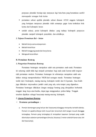 penyusun piramida bersiap-siap menyusun lagi batu-batu yang berantakan sambil 
mewaspadai serangan bola kertas 
 permainan selesai apabila piramida selesai disusun ATAU anggota kelompok 
yang bertujuan menyusun piramida telah semuanya gugur kena tembakan bola 
kertas dari kelompok lawan 
 setelah selesai, posisi kelompok ditukar; yang tadinya kelompok penyusun 
piramida menjadi kelompok penembak, dan sebaliknya 
3. Tujuan Permainan Boi – boian 
 Melatih kerja sama antarpemain 
 Melatih ketelitian 
 Melatih tanggung jawab dan kerja keras 
 Mengasah kecerdikan 
B. Permainan Benteng 
1. Pengertian Permainan Benteng 
Permainan bentengan merupakan salah satu permainan anak-anak. Permainan 
ini sekarang sudah tidak lagi menjadi permainan bagi anak-anak karena telah tergeser 
oleh permainan modern. Permainan bentengan ini sebenarnya merupakan salah satu 
latihan strategi mempertahankan NKRI dari serangan musuh. Permainan bentengan 
terdiri dari 2 kelompok, masing-masing kelompok terdiri dari 4-6 pemain. Atau boleh 
juga dilakukan meyesuaikan jumlah anak yang ada, serta tempat yang digunakan. 
Permainan bentengan dilakukan dengan menjaga benteng yang diwujudkan berbentuk 
tonggak tiang kayu atau bambu, dapat juga menggunakan pohon hidup. Tonggak 
tersebut dijadikan sebagai basecamp masing-masing kelompok. 
2. Aturan Permainan Benteng 
• Peraturan pertandingan : 
a. Pemain bentengan yang keluar dari basecamp dianggap menyerbu terlebih dahulu. 
Pemain ini apabila dikejar oleh musuh dan tersentuh oleh tangan musuh dianggap 
tertangkap. Pemain yang tertangkap di tempatkan tawanan (tempat yang sudah 
ditentukan sebelum pertandingan dimulai, biasanya 2 meter sebelah kanan atau kiri 
dari basecamp). 
 