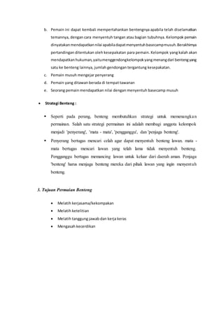 b. Pemain ini dapat kembali mempertahankan bentengnya apabila telah diselamatkan 
temannya, dengan cara menyentuh tangan atau bagian tubuhnya. Kelompok pemain 
dinyatakan mendapatkan nilai apabila dapat menyentuh basecamp musuh. Berakhirnya 
pertandingan ditentukan oleh kesepakatan para pemain. Kelompok yang kalah akan 
mendapatkan hukuman, yaitu menggendong kelompok yang menang dari benteng yang 
satu ke benteng lainnya, jumlah gendongan tergantung kesepakatan. 
c. Pemain musuh mengejar penyerang 
d. Pemain yang ditawan berada di tempat tawanan 
e. Seorang pemain mendapatkan nilai dengan menyentuh basecamp musuh 
 Strategi Benteng : 
 Seperti pada perang, benteng membutuhkan strategi untuk memenangka n 
permainan. Salah satu strategi permainan ini adalah membagi anggota kelompok 
menjadi 'penyerang', 'mata - mata', 'pengganggu', dan 'penjaga benteng'. 
 Penyerang bertugas mencari celah agar dapat menyentuh benteng lawan. mata - 
mata bertugas mencari lawan yang telah lama tidak menyentuh benteng. 
Pengganggu bertugas memancing lawan untuk keluar dari daerah aman. Penjaga 
'benteng' harus menjaga benteng mereka dari pihak lawan yang ingin menyentuh 
benteng. 
3. Tujuan Permaian Benteng 
 Melatih kerjasama/kekompakan 
 Melatih ketelitian 
 Melatih tanggung jawab dan kerja keras 
 Mengasah kecerdikan 
 