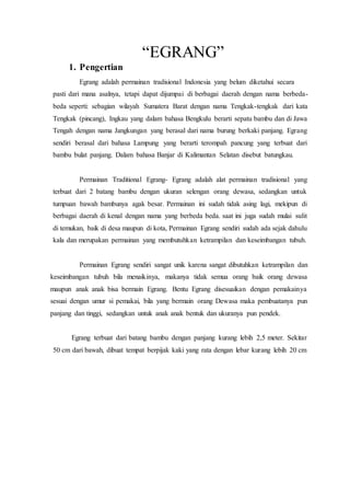 “EGRANG” 
1. Pengertian 
Egrang adalah permainan tradisional Indonesia yang belum diketahui secara 
pasti dari mana asalnya, tetapi dapat dijumpai di berbagai daerah dengan nama berbeda-beda 
seperti: sebagian wilayah Sumatera Barat dengan nama Tengkak-tengkak dari kata 
Tengkak (pincang), Ingkau yang dalam bahasa Bengkulu berarti sepatu bambu dan di Jawa 
Tengah dengan nama Jangkungan yang berasal dari nama burung berkaki panjang. Egrang 
sendiri berasal dari bahasa Lampung yang berarti terompah pancung yang terbuat dari 
bambu bulat panjang. Dalam bahasa Banjar di Kalimantan Selatan disebut batungkau. 
Permainan Traditional Egrang- Egrang adalah alat permainan tradisional yang 
terbuat dari 2 batang bambu dengan ukuran selengan orang dewasa, sedangkan untuk 
tumpuan bawah bambunya agak besar. Permainan ini sudah tidak asing lagi, mekipun di 
berbagai daerah di kenal dengan nama yang berbeda beda. saat ini juga sudah mulai sulit 
di temukan, baik di desa maupun di kota, Permainan Egrang sendiri sudah ada sejak dahulu 
kala dan merupakan permainan yang membutuhkan ketrampilan dan keseimbangan tubuh. 
Permainan Egrang sendiri sangat unik karena sangat dibutuhkan ketrampilan dan 
keseimbangan tubuh bila menaikinya, makanya tidak semua orang baik orang dewasa 
maupun anak anak bisa bermain Egrang. Bentu Egrang disesuaikan dengan pemakainya 
sesuai dengan umur si pemakai, bila yang bermain orang Dewasa maka pembuatanya pun 
panjang dan tinggi, sedangkan untuk anak anak bentuk dan ukuranya pun pendek. 
Egrang terbuat dari batang bambu dengan panjang kurang lebih 2,5 meter. Sekitar 
50 cm dari bawah, dibuat tempat berpijak kaki yang rata dengan lebar kurang lebih 20 cm 
 