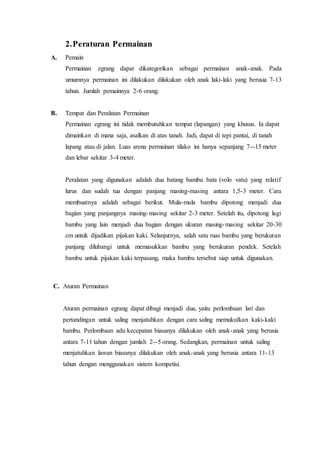 2. Peraturan Permainan 
A. Pemain 
Permainan egrang dapat dikategorikan sebagai permainan anak-anak. Pada 
umumnya permainan ini dilakukan dilakukan oleh anak laki-laki yang berusia 7-13 
tahun. Jumlah pemainnya 2-6 orang. 
B. Tempat dan Peralatan Permainan 
Permainan egrang ini tidak membutuhkan tempat (lapangan) yang khusus. Ia dapat 
dimainkan di mana saja, asalkan di atas tanah. Jadi, dapat di tepi pantai, di tanah 
lapang atau di jalan. Luas arena permainan tilako ini hanya sepanjang 7--15 meter 
dan lebar sekitar 3-4 meter. 
Peralatan yang digunakan adalah dua batang bambu bata (volo vatu) yang relatif 
lurus dan sudah tua dengan panjang masing-masing antara 1,5-3 meter. Cara 
membuatnya adalah sebagai berikut. Mula-mula bambu dipotong menjadi dua 
bagian yang panjangnya masing-masing sekitar 2-3 meter. Setelah itu, dipotong lagi 
bambu yang lain menjadi dua bagian dengan ukuran masing-masing sekitar 20-30 
cm untuk dijadikan pijakan kaki. Selanjutnya, salah satu ruas bambu yang berukuran 
panjang dilubangi untuk memasukkan bambu yang berukuran pendek. Setelah 
bambu untuk pijakan kaki terpasang, maka bambu tersebut siap untuk digunakan. 
C. Aturan Permainan 
Aturan permainan egrang dapat dibagi menjadi dua, yaitu perlombaan lari dan 
pertandingan untuk saling menjatuhkan dengan cara saling memukulkan kaki-kaki 
bambu. Perlombaan adu kecepatan biasanya dilakukan oleh anak-anak yang berusia 
antara 7-11 tahun dengan jumlah 2--5 orang. Sedangkan, permainan untuk saling 
menjatuhkan lawan biasanya dilakukan oleh anak-anak yang berusia antara 11-13 
tahun dengan menggunakan sistem kompetisi. 
 