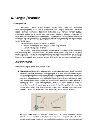 A. Cangke’ / Maccuke 
 Pengertian 
Permainan Cangke’ adalah Cangke’ adalah nama salah satu permainan 
tradisional yang berasal dari daerah Sulawesi Selatan. Cangke’ merupakan salah satu 
ragam keunikan permainan tradisional Indonesia yang menjadi warisan budaya 
masyarakat Indonesia terkhusus bagi masyarakat Sulawesi Selatan. Permainan ini 
dilakukan atau dimainkan oleh dua kelompok, satu kelompok sebagai pemukul dan satu 
kelompok lagi sebagai penangkap, dan juga dimana biasanya masing-masing kelompok 
terdiri dari 5 orang. 
Yang diperlukan dalam permainan ini adalah : 
- 2 buah Pammeppek (stik) dengan ukuran yang berbeda 
- Sebuah lubang kecil di tanah. 
Pammeppek ( stik) pertama dengan ukuran sekitar ± 30-40 cm sebagai pemukul 
dan penghitung poin, dan pammeppek (stik) kedua sebagai objek yang dilontarkan yang 
memiliki panjang sekitar ± 10 cm dengan masing-masing diameter sekitar 5 cm. Dan juga 
biasanya pammeppek (stik) tersebut terbuat dari ranting pohon mangga, atau jambu. 
 Aturan Permainan 
Permainan Cangke’ terdiri dari 3 tahap, yaitu: 
 Ricungkili’ (mencungkil). Pada tahap ini pemain yang bertugas untuk memukul 
menempatkan stik kecil di atas lubang yang telah di buat. Selanjutnya memegang 
stik panjang dengan menempatkannya di belakang stik kecil, kemudian melakukan 
cungkilan sekuat-kuatnya agar stik kecil terlontar jauh kedepan. Selanjutnya tugas 
dari si penangkap untuk menangkap stik kecil tadi yang dilontarkan. Apabila si 
penangkap tidak dapat menangkapnya, maka stik kecil tersebut harus di 
lemparkan ke arah stik panjang yang terdapat di atas lubang. Jika tidak kena dan 
terjadi jarak antara stik dengan lubang maka akan menjadi poin bagi pihak 
pemukul. Tetapi jika kena maka akan terjadi pergantian pemain (Rolling). 
 Ripeppe’ se’re (pukulan pertama). Pada tahap ini, yang bertindak sebagai 
pemukul mengambil kedua stik, kemudian melempar stik pendek ke udara dan 
stik panjang bersiap-siap untuk memukul stik pendek sekencang-kencangnya atau 
 