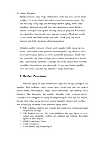 D. Jalannya Permainan 
Apabila permainan hanya berupa adu kecepatan (lomba lari), maka diawali dengan 
berdirinya 3-4 pemain di garis start sambil menaiki bambu masing-masing. Bagi 
anak-anak yang kurang tinggi atau baru belajar bermain egrang, mereka dapat 
menaikinya dari tempat yang agak tinggi atau menggunakan tangga dan baru 
berjalan ke arah garis start. Apabila telah siap, orang lain yang tidak ikut bermain 
akan memberikan aba-aba untuk segera memulai permainan. Mendengar aba-aba 
itu, para pemain akan berlari menuju garis finish. Pemain yang lebih dahulu 
mencapai garis finish dinyatakan sebagai pemenangnya. 
Sedangkan, apabila permainan bertujuan untuk mengadu bambu masing-masing 
pemain, maka diawali dengan pemilihan dua orang pemain yang dilakukan secara 
musyawarah/mufakat. Setelah itu, mereka akan berdiri berhadapan. Apabila telah 
siap, peserta lain yang belum mendapat giliran bermain akan memberikan aba-aba 
untuk segera memulai permainan. Mendengar aba-aba itu, kedua pemain akan mulai 
mengadukan bambu-bambu yang mereka naiki. Pemain yang dapat menjatuhkan 
lawan dari bambu yang dinaikinya dinyatakan sebagai pemenangnya. 
3. Manfaat Permainan 
Permainan egrang tak hanya membutuhkan kerja keras, tapi juga ketrampilan dan 
sportifitas. Pada pembuatan egrang, pemain harus bekerja keras mulai dari mencari 
mencari bambu, memotongnnya, hingga proses membuatnya agar seimbang ketika 
digunakan. Sikap ketrampilan dan sportifitas ditunjukan ketika permainan dimula i, 
ketrampilan dalam menggunakan egrang dan menyeimbangkan tubuh agar tidak terjatuh, 
dan juga tidak berbuat curang dan mau menerima kekalahan sebagai wujud sportifitas. 
Nilai budaya yang terkandung dalam permainan egrang adalah: 
A. .Nilai kerja keras tercermin dari semangat para pemain yang berusaha agar dapat 
mengalahkan lawannya. 
B. Nilai keuletan tercermin dari proses pembuatan alat yang digunakan untuk 
berjalan yang memerlukan keuletan dan ketekunan agar seimbang dan mudah 
digunakan untuk berjalan 
C. Melatih keseimbangan badan. 
D. Melatih ketangkasan. 
E. Sarana hiburan yang menyenangkan 
 