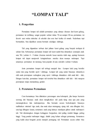 “LOMPAT TALI” 
1. Pengertian 
Permainan lompat tali adalah permainan yang alatnya disusun dari karet gelang, 
permainan ini terbilang sangat populer sekitar tahun 70-an sampai 80-an, permainan ini 
favorit saat waktu isitirahat di sekolah dan sore hari ketika di rumah. Sederhana tapi 
bermanfaat, bisa dijadikan sarana bermain sekaligus olahraga. 
Tali yang digunakan terbuat dari jalinan karet gelang yang banyak terdapat di 
sekitar kita. Sebenarnya permainan lompat tali karet sudah bisa dimainkan semenjak anak 
usia TK ( sekitar 4 – 5 tahun ) karena motorik kasar mereka telah siap, apalagi bermain 
lompat tali dapat menjawab keingintahuan mereka akan rasanya melompat. Tapi 
umumnya permainan ini memang baru populer di usia sekolah ( sekitar 6 tahun). 
Jenis permainan lompat tali terbagi menjadi dua : Lompat kaki yang bersifat 
santai dan yang bersifat sport / olahraga. Lompat tali yang santai biasanya dimainka n 
oleh anak perempuan sedangkan yang sport / olahraga dimainkan oleh anak laki – laki. 
Dengan kata lain, permainan lompat tali tersebut bisa dimainkan oleh laki – laki maupun 
perempuan tanpa memandang gender. 
2. Peraturan Permainan 
Cara bermainnya bisa dilakukan perorangan atau kelompok, jika hanya bermain 
seorang diri biasanya anak akan mengikatkan tali pada tiang atau apa pun yang 
memungkinkan lalu melompatinya. Jika bermain secara berkelompok biasanya 
melibatkan minimal tiga anak, dua anak akan memegang ujung tali; satu dibagian kiri, 
satu lagi dibagian kanan, sementara anak yang lainnya mendapat giliran untuk melompat i 
tali. Tali direntangkan dengan ketinggian bergradasi, dari paling rendah hingga paling 
tinggi. Yang pandai melompat tinggi, dialah yang keluar sebagai pemenang. Sementara 
yang kalah akan berganti posisi menjadi pemegang tali. Permainan secara soliter bisa 
 