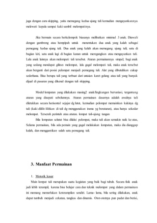 juga dengan cara skipping, yaitu memegang kedua ujung tali kemudian mengayunkannya 
melewati kepala sampai kaki sambil melompatinya. 
Jika bermain secara berkelompok biasanya melibatkan minimal 3 anak. Diawali 
dengan gambreng atau hompipah untuk menentukan dua anak yang kalah sebagai 
pemegang kedua ujung tali. Dua anak yang kalah akan memegang ujung tali; satu di 
bagian kiri, satu anak lagi di bagian kanan untuk meregangkan atau mengayunkan tali. 
Lalu anak lainnya akan melompati tali tersebut. Aturan permainannya simpel; bagi anak 
yang sedang mendapat giliran melompat, lalu gagal melompati tali, maka anak tersebut 
akan berganti dari posisi pelompat menjadi pemegang tali. Alat yang dibutuhkan cukup 
sederhana. Bisa berupa tali yang terbuat dari untaian karet gelang atau tali yang banyak 
dijual di pasaran yang dikenal dengan tali skipping. 
Model lompatan yang dilakukan masing2 anak/lingkungan bervariasi, tergantung 
aturan yang disepati sebelumnya. Aturan permainan dasarnya adalah awalnya tali 
diletakkan secara horisontal sejajar dg lutut, kemudian pelompat memainkan kakinya dg 
tali (kaki dililit- lilitkan di tali dg menggunakan irama yg beraturan), atau hanya sekedar 
melompat. Terserah perintah atau aturan. lompat tali-ujung tangan 
Bila lompatan selutut bisa dilalui pelompat, maka tali akan semakin naik ke atas, 
Selama permainan, bila ada pemain yang gagal melakukan lompatan, maka dia dianggap 
kalah, dan menggantikan salah satu pemegang tali. 
3. Manfaat Permainan 
1. Motorik kasar 
Main lompat tali merupakan suatu kegiatan yang baik bagi tubuh. Secara fisik anak 
jadi lebih terampil, karena bisa belajar cara dan teknik melompat yang dalam permainan 
ini memang memerlukan keterampilan sendiri. Lama- lama, bila sering dilakukan, anak 
dapat tumbuh menjadi cekatan, tangkas dan dinamis. Otot-ototnya pun padat dan berisi, 
 