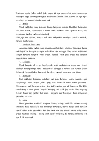 kuat serta terlatih. Selain melatih fisik, mainan ini juga bisa membuat anak – anak mahir 
melompat tinggi dan mengembangkan kecerdasan kinestetik anak. Lompat tali juga dapat 
membantu mengurangi obesitas pada anak. 
2. Emosi 
Untuk melakukan suatu lompatan dengan ketinggian tertentu dibutuhkan keberanian 
dari anak. Berarti, secara emosi ia dituntut untuk membuat suatu keputusan besar, mau 
melakukan tindakan melompat atau tidak. 
Dan juga saat bermain, anak – anak akan melepaskan emosinya. Mereka berteriak, 
tertawa dan bergerak. 
3. Ketelitian dan Akurasi 
Anak juga belajar melihat suatu ketepatan dan ketelitian. Misalnya, bagaimana ketika 
tali diayunkan, ia dapat melompat sedemikian rupa sehingga tidak sampai terjerat tali 
dengan berusaha mengikuti ritme ayunan. Semakin cepat gerak ayunan tali, semakin 
cepat ia harus melompat. 
4. Sosialisasi 
Untuk bermain tali secara berkelompok, anak membutuhkan teman yang berarti 
memberi kesempatannya untuk bersosialisasi sehingga ia terbiasa dan nyaman dalam 
kelompok. Ia dapat belajar berempati, bergiliran, menaati aturan dan yang lainnya. 
5. Intelektual 
Saat melakukan lompatan, terkadang anak perlu berhitung secara matematis agar 
lompatannya sesuai dengan jumlah yang telah ditentukan dalam aturan permainan. 
Umpamanya, anak harus melakukan lima kali lompatan saat tali diayunkan, bila lebih 
atau kurang ia harus gantian menjadi pemegang tali. Anak juga secara tidak langsung 
belajar dengan cara melihat dari teman – temannya agar bisa mahir dalam melakuka n 
permainan tersebut. 
6. Moral 
Dalam permainan tradisional mengenal konsep menang atau kalah. Namun, menang 
atau kalah tidak menjadikan para pemainnya bertengkar, mereka belajar untuk bersikap 
sportif dalam setiap permainan. Dan juga tidak ada yang unggul, karena setiap orang 
punya kelebihan masing – masing untuk setiap permainan, hal tersebut meminimalis ir 
ego di diri anak-anak 
