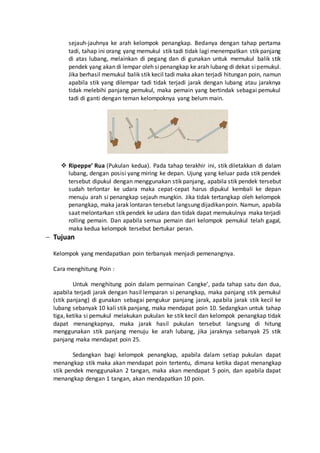 sejauh-jauhnya ke arah kelompok penangkap. Bedanya dengan tahap pertama 
tadi, tahap ini orang yang memukul stik tadi tidak lagi menempatkan stik panjang 
di atas lubang, melainkan di pegang dan di gunakan untuk memukul balik stik 
pendek yang akan di lempar oleh si penangkap ke arah lubang di dekat si pemukul. 
Jika berhasil memukul balik stik kecil tadi maka akan terjadi hitungan poin, namun 
apabila stik yang dilempar tadi tidak terjadi jarak dengan lubang atau jaraknya 
tidak melebihi panjang pemukul, maka pemain yang bertindak sebagai pemukul 
tadi di ganti dengan teman kelompoknya yang belum main. 
 Ripeppe’ Rua (Pukulan kedua). Pada tahap terakhir ini, stik diletakkan di dalam 
lubang, dengan posisi yang miring ke depan. Ujung yang keluar pada stik pendek 
tersebut dipukul dengan menggunakan stik panjang, apabila stik pendek tersebut 
sudah terlontar ke udara maka cepat-cepat harus dipukul kembali ke depan 
menuju arah si penangkap sejauh mungkin. Jika tidak tertangkap oleh kelompok 
penangkap, maka jarak lontaran tersebut langsung dijadikan poin. Namun, apabila 
saat melontarkan stik pendek ke udara dan tidak dapat memukulnya maka terjadi 
rolling pemain. Dan apabila semua pemain dari kelompok pemukul telah gagal, 
maka kedua kelompok tersebut bertukar peran. 
 Tujuan 
Kelompok yang mendapatkan poin terbanyak menjadi pemenangnya. 
Cara menghitung Poin : 
Untuk menghitung poin dalam permainan Cangke’, pada tahap satu dan dua, 
apabila terjadi jarak dengan hasil lemparan si penangkap, maka panjang stik pemukul 
(stik panjang) di gunakan sebagai pengukur panjang jarak, apabila jarak stik kecil ke 
lubang sebanyak 10 kali stik panjang, maka mendapat poin 10. Sedangkan untuk tahap 
tiga, ketika si pemukul melakukan pukulan ke stik kecil dan kelompok penangkap tidak 
dapat menangkapnya, maka jarak hasil pukulan tersebut langsung di hitung 
menggunakan stik panjang menuju ke arah lubang, jika jaraknya sebanyak 25 stik 
panjang maka mendapat poin 25. 
Sedangkan bagi kelompok penangkap, apabila dalam setiap pukulan dapat 
menangkap stik maka akan mendapat poin tertentu, dimana ketika dapat menangkap 
stik pendek menggunakan 2 tangan, maka akan mendapat 5 poin, dan apabila dapat 
menangkap dengan 1 tangan, akan mendapatkan 10 poin. 
 