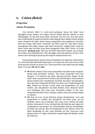 A. Ceklen (Bekel) 
-Pengertian 
-Aturan Permainan 
Cara bermain bekel ini susah-susah gampang. Semua biji bekel harus 
digenggam hanya dengan satu tangan beserta dengan bolanya. Setelah itu bola 
dilambungkan ke atas dan hanya boleh memantul satu kali saja. Saat bola dalam 
posisi tidak berada di tangan tersebutlah waktu dipergunakan dengan sebaik-baiknya 
untuk mengolah biji bekel. Dalam proses pengambilan atau pengaturan biji bekel, 
bola atau tangan tidak boleh menyentuh biji bekel yang lain. Juga dalam proses 
penangkapan bola bekel, tangan tidak boleh menyentuh anggota tubuh yang lain 
dalam usaha agar biji bekel yang dalam genggaman tidak jatuh. Proses ini sering 
dinamakan "gendong anak." Bola dan biji bekel tidak boleh terjatuh atau terlepas 
dari tangan saat sedang bermain. Bila melanggar salah satu peraturan di atas, maka 
pemain akan kehilangan gilirannya dan berganti kepada pemain lain. 
Pada awal permainan, pemain hanya menyebarkan biji bekelnya. Dalam proses 
ini, semua biji bekel tidak boleh dalam posisi sisi yang sama. Bila sama semua, maka 
gilirannya akan pindah ke pemain lain. Dalam permainan bola bekel biasanya dibagi 
dalam 3 set yaitu Mi, Pit dan Roh. 
 Mi adalah sebutan istilah untuk pengambilan biji bekel tanpa mengatur 
bijinya pada permukaan tertentu. Jadi hanya mengambil mulai dari 
bilangan 1 s/d maksimal biji bekel. Misalnya bermain dengan 10 biji 
bekel. maka awal permainan dimana bola dilambungkan untuk pertama 
kalinya adalah untuk menyebarkan biji bekel. Kemudian melambungkan 
bola lagi untuk mengambil biji bekel satu demi satu. Disebut dengan mi 
satu. Setelah biji terambil semua, pada saat pengambilan biji yang 
terakhir, dan menyebarkan biji bekel kembali, harus dilakukan dalam 
satu lambungan bola yang sama. Dilanjutkan dengan mi dua yaitu 
mengambil biji bekel 2 buah sekaligus. Begitu seterusnya sampai dengan 
mi sepuluh. 
 Pit. Dari set mi ke set pit dilakukan dengan berkelanjutan. Yaitu saat 
pengambilan mi terakhir dan penyebaran biji bekel untuk sesi pit 
dilakukan dalam satu lambungan bola yang sama. Setelah biji bekel 
disebar, maka pemain harus memposisikan biji bekelnya agar bagian pit 
menghadap ke atas dengan cara melambungkan bola lalu membalikkan 
biji bekel satu persatu agar pit menghadap ke atas. Setelah semua biji 
bekel menghadap ke atas, maka dilakukan pit satu. Prosesnya sama 
dengan proses mi. Begitu selanjutnya sampai dengan pit dengan jumlah 
biji maksimal. 
 