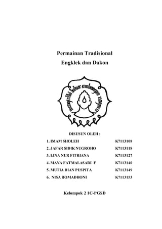 Permainan Tradisional 
Engklek dan Dakon 
DISUSUN OLEH : 
1. IMAM SHOLEH K7113108 
2. JAFAR SIDIK NUGROHO K7113118 
3. LINA NUR FITRIANA K7113127 
4. MAYA FATMALASARI F K7113140 
5. MUTIA DIAN PUSPITA K7113149 
6. NISA ROMADHONI K7113153 
Kelompok 2 1C-PGSD 
 