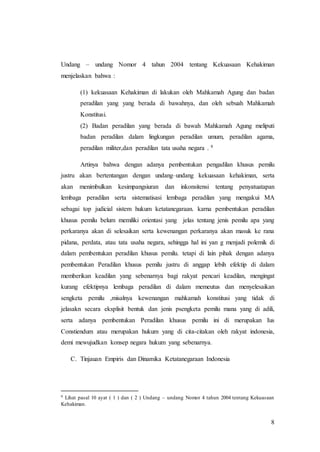 8
Undang – undang Nomor 4 tahun 2004 tentang Kekuasaan Kehakiman
menjelaskan bahwa :
(1) kekuasaan Kehakiman di lakukan oleh Mahkamah Agung dan badan
peradilan yang yang berada di bawahnya, dan oleh sebuah Mahkamah
Konstitusi.
(2) Badan peradilan yang berada di bawah Mahkamah Agung meliputi
badan peradilan dalam lingkungan peradilan umum, peradilan agama,
peradilan militer,dan peradilan tata usaha negara . 9
Artinya bahwa dengan adanya pembentukan pengadilan khusus pemilu
justru akan bertentangan dengan undang–undang kekuasaan kehakiman, serta
akan menimbulkan kesimpangsiuran dan inkonsitensi tentang penyatuatapan
lembaga peradilan serta sistematisasi lembaga peradilan yang mengakui MA
sebagai top judicial sistem hukum ketatanegaraan. karna pembentukan peradilan
khusus pemilu belum memiliki orientasi yang jelas tentang jenis pemilu apa yang
perkaranya akan di selesaikan serta kewenangan perkaranya akan masuk ke rana
pidana, perdata, atau tata usaha negara, sehingga hal ini yan g menjadi polemik di
dalam pembentukan peradilan khusus pemilu. tetapi di lain pihak dengan adanya
pembentukan Peradilan khusus pemilu justru di anggap lebih efektip di dalam
memberikan keadilan yang sebenarnya bagi rakyat pencari keadilan, mengingat
kurang efektipnya lembaga peradilan di dalam memeutus dan menyelesaikan
sengketa pemilu ,misalnya kewenangan mahkamah konstitusi yang tidak di
jelasakn secara eksplisit bentuk dan jenis psengketa pemilu mana yang di adili,
serta adanya pembentukan Peradilan khusus pemilu ini di merupakan Ius
Constiendum atau merupakan hukum yang di cita-citakan oleh rakyat indonesia,
demi mewujudkan konsep negara hukum yang sebenarnya.
C. Tinjauan Empiris dan Dinamika Ketatanegaraan Indonesia
9 Lihat pasal 10 ayat ( 1 ) dan ( 2 ) Undang – undang Nomor 4 tahun 2004 tentang Kekuasaan
Kehakiman.
 