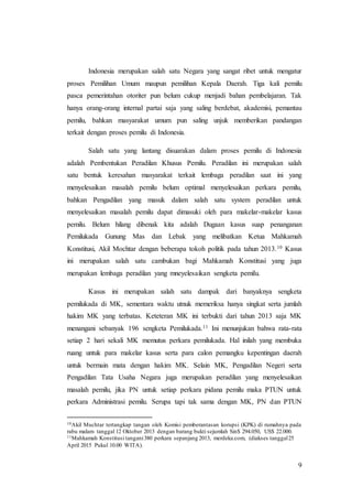 9
Indonesia merupakan salah satu Negara yang sangat ribet untuk mengatur
proses Pemilihan Umum maupun pemilihan Kepala Daerah. Tiga kali pemilu
pasca pemerintahan otoriter pun belum cukup menjadi bahan pembelajaran. Tak
hanya orang-orang internal partai saja yang saling berdebat, akademisi, pemantau
pemilu, bahkan masyarakat umum pun saling unjuk memberikan pandangan
terkait dengan proses pemilu di Indonesia.
Salah satu yang lantang disuarakan dalam proses pemilu di Indonesia
adalah Pembentukan Peradilan Khusus Pemilu. Peradilan ini merupakan salah
satu bentuk keresahan masyarakat terkait lembaga peradilan saat ini yang
menyelesaikan masalah pemilu belum optimal menyelesaikan perkara pemilu,
bahkan Pengadilan yang masuk dalam salah satu system peradilan untuk
menyelesaikan masalah pemilu dapat dimasuki oleh para makelar-makelar kasus
pemilu. Belum hilang dibenak kita adalah Dugaan kasus suap penanganan
Pemilukada Gunung Mas dan Lebak yang melibatkan Ketua Mahkamah
Konstitusi, Akil Mochtar dengan beberapa tokoh politik pada tahun 2013.10 Kasus
ini merupakan salah satu cambukan bagi Mahkamah Konstitusi yang juga
merupakan lembaga peradilan yang mneyelesaikan sengketa pemilu.
Kasus ini merupakan salah satu dampak dari banyaknya sengketa
pemilukada di MK, sementara waktu utnuk memeriksa hanya singkat serta jumlah
hakim MK yang terbatas. Keteteran MK ini terbukti dari tahun 2013 saja MK
menangani sebanyak 196 sengketa Pemilukada.11 Ini menunjukan bahwa rata-rata
setiap 2 hari sekali MK memutus perkara pemilukada. Hal inilah yang membuka
ruang untuk para makelar kasus serta para calon pemangku kepentingan daerah
untuk bermain mata dengan hakim MK. Selain MK, Pengadilan Negeri serta
Pengadilan Tata Usaha Negara juga merupakan peradilan yang menyelesaikan
masalah pemilu, jika PN untuk setiap perkara pidana pemilu maka PTUN untuk
perkara Administrasi pemilu. Serupa tapi tak sama dengan MK, PN dan PTUN
10Akil Muchtar tertangkap tangan oleh Komisi pemberantasan korupsi (KPK) di rumahnya pada
rabu malam tanggal 12 Oktober 2013 dengan barang bukti sejumlah Sin$ 294.050, US$ 22.000.
11Mahkamah Konstitusi tangani380 perkara sepanjang 2013, merdeka.com, (diakses tanggal25
April 2015 Pukul 10.00 WITA).
 