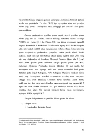 10
pun memiliki banyak tunggakan perkara yang harus diselesaikan termasuk perkara
pemilu atau pemilukada. PN dan PTUN juga merupakan salah satu peradilan
pemilu yang terbuka kemungkinan untuk dihinggapi para makelar kasus pemilu
atau pemilukada.
Gagasan pembentukan peradilan khusus pemilu seperti peradilan khusus
pemilu yang ada do Meksiko semakin kencang berhembus setelah keluarnya
PERPUU no.1 tahun 2014 dan Putusan MK yang intinya kewenangan mengadili
sengketa Pemilukada di kembalikan ke Mahkamah Agung. Maka hal ini merupaka
salah satu langkah soluktif untuk menyelesaikan perkara pilkada. Salah satu yang
gencar menyuarakan pembentukan pengadilan khusus pemilu adalah Komisi
Yudusial. Salah satu hal penyebabnya adalah pemilu legislatif tahun 2009 yang
lalu, yang dilaksanakan di Kepulauan Mentawai, Sumatera Barat, ada 5 (Lima)
partai politik peserta pmilu dibatalkan sebagai peserta pemilu oleh KPU
Kabupaten Mentawai. Pembatalan tersebut dilakukan 10 hari setelah hari
pemungutan suara atau tepatnya pada saat proses rekapitulasi hasil pemilu
dilakukan pada tingkat Kabupaten. KPU Kabupaten Mentawai beralasan bahwa
partai yang bersangkutan terlambat menyerahkan rekening dana kampanye,
sehingga layak untuk dibatalkan. Sementara Partai Persatuan Daerah (PPD),
asalah satu dari lima partai yang dibatalkan merupakan partai yang memperoleh 3
(tiga) kursi untuk DPRD Kabupaten. PPD pun membawa masalah ini ke badan
peradilan, akan tetapi, MK menolak mengadili karena bukan wewenangnya,
begitupun PTUN, apalagi PN.12
Dampak dari pembentukan peradilan khusus pemilu ini adalah :
a) Dampak Positif
1. Memberikan kepastian hukum
12 Pengadilan Khusus Pemilihan Umum: Ius Constituendum dalam Memproteksi Hak Konstituinal
Warga Negara dan Peserta Pemilihan Umum, hukum.kompasiana.com, (diakses tanggal 25 April
2015 Pukul 13.20 WITA)
 