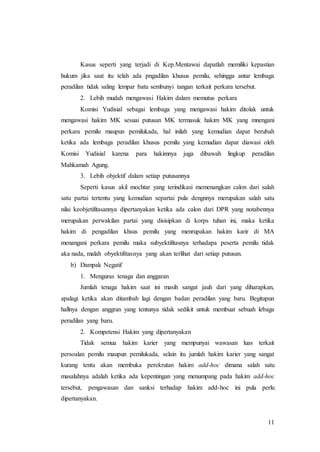 11
Kasus seperti yang terjadi di Kep.Mentawai dapatlah memiliki kepastian
hukum jika saat itu telah ada pngadilan khusus pemilu, sehingga antar lembaga
peradilan tidak saling lempar batu sembunyi tangan terkait perkara tersebut.
2. Lebih mudah mengawasi Hakim dalam memutus perkara
Komisi Yudisial sebagai lembaga yang mengawasi hakim ditolak untuk
mengawasi hakim MK sesuai putusan MK termasuk hakim MK yang mnengani
perkara pemilu maupun pemilukada, hal inilah yang kemudian dapat berubah
ketika ada lembaga peradilan khusus pemilu yang kemudian dapat diawasi oleh
Komisi Yudisial karena para hakimnya juga dibawah lingkup peradilan
Mahkamah Agung.
3. Lebih objektif dalam setiap putusannya
Seperti kasus akil mochtar yang terindikasi memenangkan calon dari salah
satu partai tertentu yang kemudian separtai pula dengnnya merupakan salah satu
nilai keobjetifitasannya dipertanyakan ketika ada calon dari DPR yang notabennya
merupakan perwakilan partai yang disisipkan di korps tuhan ini, maka ketika
hakim di pengadilan khsus pemilu yang menrupakan hakim karir di MA
menangani perkara pemilu maka subyektifitasnya terhadapa peserta pemilu tidak
aka nada, malah obyektifitasnya yang akan terlihat dari setiap putusan.
b) Dampak Negatif
1. Menguras tenaga dan anggaran
Jumlah tenaga hakim saat ini masih sangat jauh dari yang diharapkan,
apalagi ketika akan ditambah lagi dengan badan peradilan yang baru. Begitupun
hallnya dengan anggran yang tentunya tidak sedikit untuk membuat sebuah lebaga
peradilan yang baru.
2. Kompetensi Hakim yang dipertanyakan
Tidak semua hakim karier yang mempunyai wawasan luas terkait
persoalan pemilu maupun pemilukada, selain itu jumlah hakim karier yang sangat
kurang tentu akan membuka perekrutan hakim add-hoc dimana salah satu
masalahnya adalah ketika ada kepentingan yang menumpang pada hakim add-hoc
tersebut, pengawasan dan sanksi terhadap hakim add-hoc ini pula perlu
dipertanyakan.
 