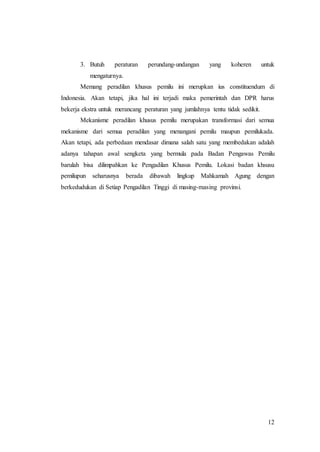 12
3. Butuh peraturan perundang-undangan yang koheren untuk
mengaturnya.
Memang peradilan khusus pemilu ini merupkan ius constituendum di
Indonesia. Akan tetapi, jika hal ini terjadi maka pemerintah dan DPR harus
bekerja ekstra untuk merancang peraturan yang jumlahnya tentu tidak sedikit.
Mekanisme peradilan khusus pemilu merupakan transformasi dari semua
mekanisme dari semua peradilan yang menangani pemilu maupun pemilukada.
Akan tetapi, ada perbedaan mendasar dimana salah satu yang membedakan adalah
adanya tahapan awal sengketa yang bermula pada Badan Pengawas Pemilu
barulah bisa dilimpahkan ke Pengadilan Khusus Pemilu. Lokasi badan khsusu
pemilupun seharusnya berada dibawah lingkup Mahkamah Agung dengan
berkedudukan di Setiap Pengadilan Tinggi di masing-masing provinsi.
 