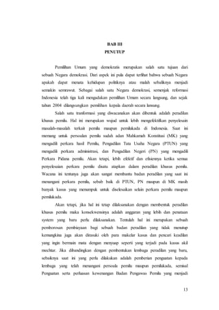 13
BAB III
PENUTUP
Pemilihan Umum yang demokratis merupakan salah satu tujuan dari
sebuah Negara demokrasi. Dari aspek ini pula dapat terlihat bahwa sebuah Negara
apakah dapat menata kehidupan politiknya atau malah sebaliknya menjadi
semakin semrawut. Sebagai salah satu Negara demokrasi, semenjak reformasi
Indonesia telah tiga kali mengadakan pemilihan Umum secara langsung, dan sejak
tahun 2004 dilangsungkan pemilihan kepala daerah secara lansung.
Salah satu tranformasi yang diwacanakan akan dibentuk adalah peradilan
khusus pemilu. Hal ini merupakan wujud untuk lebih mengefektifkan penyelesain
masalah-masalah terkait pemilu maupun pemilukada di Indonesia. Saat ini
memang untuk persoalan pemilu sudah adan Mahkamah Konstitusi (MK) yang
mengadili perkara hasil Pemilu, Pengadilan Tata Usaha Negara (PTUN) yang
mengadili perkara administrasi, dan Pengadilan Negeri (PN) yang mengadili
Perkara Pidana pemilu. Akan tetapi, lebih efektif dan efisiennya ketika semua
penyelesaian perkara pemilu disatu atapkan dalam peradilan khusus pemilu.
Wacana ini tentunya juga akan sangat membantu badan peradilan yang saat ini
menangani perkara pemilu, sebab baik di PTUN, PN maupun di MK masih
banyak kasus yang menumpuk untuk diselesaikan selain perkara pemilu maupun
pemilukada.
Akan tetapi, jika hal ini tetap dilaksanakan dengan membentuk peradilan
khusus pemilu maka konsekwensinya adalah anggaran yang lebih dan penataan
system yang baru perlu dilaksanakan. Tentulah hal ini merupakan sebuah
pemborosan pembiayaan bagi sebuah badan peradilan yang tidak menutup
kemungkina juga akan dirasuki oleh para makelar kasus dan pencari keadilan
yang ingin bermain mata dengan menyuap seperti yang terjadi pada kasus akil
mochtar. Jika dibandingkan dengan pembentukan lembaga peradilan yang baru,
sebaiknya saat ini yang perlu dilakukan adalah pemberian penguatan kepada
lembaga yang telah menangani persoala pemilu maupun pemilukada, semisal
Penguatan serta perluasan kewenangan Badan Pengawas Pemilu yang menjadi
 