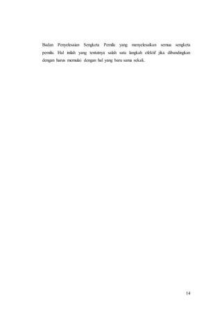 14
Badan Penyelesaian Sengketa Pemilu yang menyelesaikan semua sengketa
pemilu. Hal inilah yang tentutnya salah satu langkah efektif jika dibandingkan
dengan harus memulai dengan hal yang baru sama sekali..
 