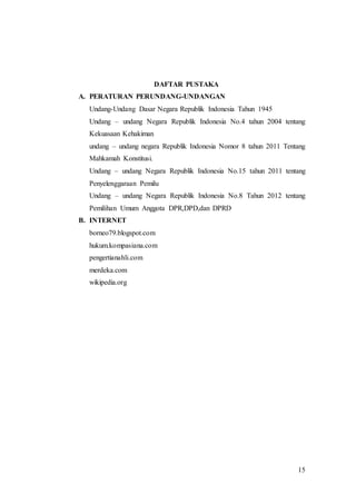 15
DAFTAR PUSTAKA
A. PERATURAN PERUNDANG-UNDANGAN
Undang-Undang Dasar Negara Republik Indonesia Tahun 1945
Undang – undang Negara Republik Indonesia No.4 tahun 2004 tentang
Kekuasaan Kehakiman
undang – undang negara Republik Indonesia Nomor 8 tahun 2011 Tentang
Mahkamah Konstitusi.
Undang – undang Negara Republik Indonesia No.15 tahun 2011 tentang
Penyelenggaraan Pemilu
Undang – undang Negara Republik Indonesia No.8 Tahun 2012 tentang
Pemilihan Umum Anggota DPR,DPD,dan DPRD
B. INTERNET
borneo79.blogspot.com
hukum.kompasiana.com
pengertianahli.com
merdeka.com
wikipedia.org
 