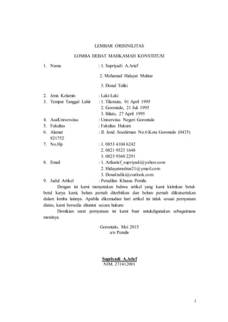 i
LEMBAR ORISINILITAS
LOMBA DEBAT MAHKAMAH KONSTITUSI
1. Nama : 1. Supriyadi A.Arief
2. Mohamad Hidayat Muhtar
3. Donal Taliki
2. Jenis Kelamin : Laki-Laki
3. Tempat Tanggal Lahir : 1. Tilamuta, 01 April 1995
2. Gorontalo, 21 Juli 1995
3. Bilato, 27 April 1995
4. AsalUniversitas : Universitas Negeri Gorontalo
5. Fakultas : Fakultas Hukum
6. Alamat : Jl. Jend. Soedirman No.6 Kota Gorontalo (0435)
821752
7. No.Hp : 1. 0853 4104 6242
2. 0821 9523 1648
3. 0823 9360 2291
8. Email : 1. Arfaarief_supriyadi@yahoo.com
2. Hidayatmuhtar21@ymail.com
3. Donal.taliki@outlook.com
9. Judul Artikel : Peradilan Khusus Pemilu
Dengan ini kami menyatakan bahwa artikel yang kami kirimkan betul-
betul karya kami, belum pernah diterbitkan dan belum pernah diikutsertakan
dalam lomba lainnya. Apabila dikemudian hari artikel ini tidak sesuai pernyataan
diatas, kami bersedia dituntut secara hukum.
Demikian surat pernyataan ini kami buat untukdigunakan sebagaimana
mestinya.
Gorontalo, Mei 2015
a/n Penulis
Supriyadi A.Arief
NIM. 271412001
 