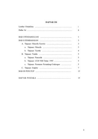 ii
DAFTAR ISI
Lembar Orisinilitas ……………………………………………….. i
Daftar Isi ………………………………………………………….. ii
BAB I PENDAHULUAN ………………………………………... 1
BAB II PEMBAHASAN ………………………………………… 3
A. Tinjauan Filosofis-Teoritis ……………………………….. 3
a. Tinjauan Filosofis …………………………………….. 3
b. Tinjauan Teoritis ……………………………………… 4
B. Tinjauan Yuridis ………………………………………….. 5
a. Tinjauan Pancasila ……………………………………. 5
b. Tinjauan UUD NRI Tahun 1995 ……………………... 5
c. Tinjauan Peraturan Perundang-Undangan …………… 5
C. Tinjauan Empiris …………………………………………. 7
BAB III PENUTUP ……………………………………………… 13
DAFTAR PUSTAKA …………………………………………… 15
 