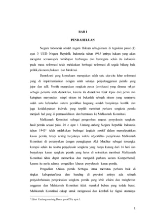 1
BAB I
PENDAHULUAN
Negara Indonesia adalah negara Hukum sebagaimana di tegaskan pasal (1)
ayat 3 UUD Negara Republik Indonesia tahun 1945 artinya hukum yang akan
mengatur semuaaspek kehidupan berbangsa dan bernegara selain itu indonesia
pada masa reformasi telah melakukan berbagai reformasi di segala bidang baik
politik,ekonomi,hukum dan birokrasi.
Demokrasi yang konsekuen merupakan salah satu cita-cita luhur reformasi
yang di implementasikan dengan salah satunya penyelenggaraan pemilu yang
jujur dan adil. Pemilu merupakan rangkain pesta demokrasi yang dimana rakyat
sebagai penentu arah demokrasi, karena itu demokrasi tidak lepas dari peran dan
keinginan masyarakat tetapi sistem ini bukanlah sebuah sistem yang sempurna
salah satu kelemahan sistem pemilihan langsung adalah banyaknya konflik dan
juga ketidakpuasan individu yang terpilih membuat perkara sengketa pemilu
menjadi hal yang di permasalahkan dan bermuara ke Mahkamah Konstitusi.
Mahkamah Konstitusi sebagai pengemban amanat penyelesain sengketa
hasil pemilu sesuai pasal 28 c ayat 1 Undang-undang Negara Republik Indonesia
tahun 19451 telah melakukan berbagai langkah positif dalam menyelesainkan
kasus pemilu, tetapi seiring berjalanya waktu objektifitas penyelesian Mahkamah
Konstitusi di pertanyakan dengan penagkapan Akil Muchtar sebagai tersangka
korupsi selain itu waktu penyelesain sengketa yang hanya kurang dari 14 hari dan
banyaknya kasus sengketa pemilu yang harus di selesaikan membuat Mahkamah
Konstitusi tidak dapat memeriksa dan mengadili perkara secara Komperhensif,
karena itu perlu adanya pengadilan khusus penyelesain kasus pemilu.
Pengadilan Khusus pemilu bertugas untuk memutus perkara baik di
tingkat kabupaten/kota dan banding di provinsi artinya ada sebuah
penyederhanaan penyelesaian sengketa pemilu yang lebih efisien dan menghemat
anggaran dan Mahkamah Konstitusi tidak memikul beban yang terlalu berat.
Mahkamah Konstitusi cukup untuk mengawasi dan kembali ke fugnsi utamanya
1 Lihat Undang-undang Dasar pasal 28 c ayat 1.
 