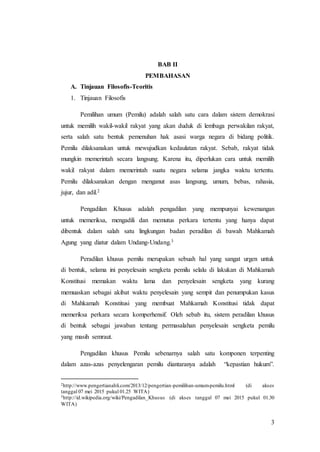 3
BAB II
PEMBAHASAN
A. Tinjauan Filosofis-Teoritis
1. Tinjauan Filosofis
Pemilihan umum (Pemilu) adalah salah satu cara dalam sistem demokrasi
untuk memilih wakil-wakil rakyat yang akan duduk di lembaga perwakilan rakyat,
serta salah satu bentuk pemenuhan hak asasi warga negara di bidang politik.
Pemilu dilaksanakan untuk mewujudkan kedaulatan rakyat. Sebab, rakyat tidak
mungkin memerintah secara langsung. Karena itu, diperlukan cara untuk memilih
wakil rakyat dalam memerintah suatu negara selama jangka waktu tertentu.
Pemilu dilaksanakan dengan menganut asas langsung, umum, bebas, rahasia,
jujur, dan adil.2
Pengadilan Khusus adalah pengadilan yang mempunyai kewenangan
untuk memeriksa, mengadili dan memutus perkara tertentu yang hanya dapat
dibentuk dalam salah satu lingkungan badan peradilan di bawah Mahkamah
Agung yang diatur dalam Undang-Undang.3
Peradilan khusus pemilu merupakan sebuah hal yang sangat urgen untuk
di bentuk, selama ini penyelesain sengketa pemilu selalu di lakukan di Mahkamah
Konstitusi memakan waktu lama dan penyelesain sengketa yang kurang
memuaskan sebagai akibat waktu penyelesain yang sempit dan penumpukan kasus
di Mahkamah Konstitusi yang membuat Mahkamah Konstitusi tidak dapat
memeriksa perkara secara komperhensif. Oleh sebab itu, sistem peradilan khusus
di bentuk sebagai jawaban tentang permasalahan penyelesain sengketa pemilu
yang masih semraut.
Pengadilan khusus Pemilu sebenarnya salah satu komponen terpenting
dalam azas-azas penyelengaran pemilu diantaranya adalah “kepastian hukum”.
2http://www.pengertianahli.com/2013/12/pengertian-pemilihan-umum-pemilu.html (di akses
tanggal 07 mei 2015 pukul 01.25 WITA)
3http://id.wikipedia.org/wiki/Pengadilan_Khusus (di akses tanggal 07 mei 2015 pukul 01.30
WITA)
 