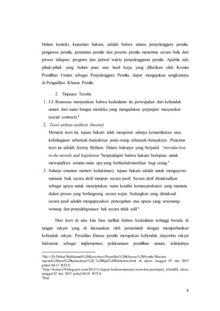 4
Dalam konteks kepastian hukum, adalah bahwa antara penyelenggara pemilu,
pengawas pemilu, pemantau pemilu dan peserta pemilu menerima secara baik dari
proses tahapan, program dan jadwal waktu penyelenggaran pemilu. Apabila ada
pihak-pihak yang belum puas atas hasil kerja yang diberikan oleh Komisi
Pemilihan Umum sebagai Penyelenggara Pemilu, dapat mengajukan sengketanya
di Pengadilan Khusus Pemilu.
2. Tinjauan Teoritis
1. J.J. Rousseau menyatakan bahwa kedaulatan itu perwujudan dari kehendak
umum dari suatu bangsa merdeka yang mengadakan perjanjian masyarakat
(social contract).4
2. Teori utilitas (utiliteis theorie)
Menurut teori ini, tujuan hukum ialah menjamin adanya kemamfaatan atau
kebahagiaan sebanyak-banyaknya pada orang sebanyak-banyaknya. Pencetus
teori ini adalah Jeremy Betham. Dalam bukunya yang berjudul “introduction
to the morals and legislation”berpendapat bahwa hukum bertujuan untuk
mewujudkan semata-mata apa yang berfaedah/mamfaat bagi orang.5
3. Suharjo (mantan menteri kehakiman), tujuan hukum adalah untuk mengayomi
manusia baik secara aktif maupun secara pasif. Secara aktif dimaksudkan
sebagai upaya untuk menciptakan suatu kondisi kemasyarakatan yang manusia
dalam proses yang berlangsung secara wajar. Sedangkan yang dimaksud
secara pasif adalah mengupayakan pencegahan atas upaya yang sewenang-
wenang dan penyalahgunaan hak secara tidak adil.6
Dari teori di atas kita bisa melihat bahwa kedaulatan tertinggi berada di
tangan rakyat yang di laksanakan oleh pemerintah dengan memperhatikan
kehendak rakyat. Peradilan khusus pemilu merupakan kehendak mayoritas rakyat
Indonesia sebagai implementasi pelaksanaan pemilihan umum, selanjutnya
4file:///D:/Debat/Mahkamah%20Konstitusi/Peradilan%20Khusus%20Pemilu/Macam-
macam%20teori%20kedaulatan%20_%20Rijal%20Pahlawan.html di akses tanggal 07 mei 2015
pukul 04:13 WITA
5http://borneo79.blogspot.com/2013/11/tujuan-hukum-menurut-teori-dan-pendapat_4.htmlDi akses
tanggal 07 mei 2015 pukul 04:18 WITA
6Ibid
 