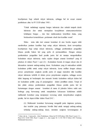 6
kesehjatraan bagi seluruh rakyat indonesia, sehingga hal ini sesuai amanat
pembukaan aline ke IV UUD tahun 1945 :
“Untuk melindungi segenap bangsa indonesia dan seluruh tumpah darah
indonesia dan untuk memajukan kesejahtraan umum,mencerdaskan
kehidupan bangsa , dan ikut melaksanakan ketertiban dunia, yang
berdasarkan kemerdekaan ,perdamain abadi dan keadilan sosial’.
Maka tentu nilai dari amanat konstitusi di atas bawha negara telah
memberikan jaminan keadilan bagi setiap rakyat indonesia, demi terwujudnya
kesehjatraan bagi setiap rakyat indonesia, sehingga pembentukan pengadilan
khusus pemilu bukan hal yang perlu di permasalahkan. Dengan adanya
pembentukan pengadilan hasil pemilu justru hal ini mampu mengembalikan
kedaulatan rakyat indonesia, maka sejalan dengan amanat konstitusi8 yang di
jelaskan di dalam Pasal 1 ayat (2) : Kedaulatan berada di tangan rakyat dan di
laksanakan menurut undang-undang dasar. Kedaulatan yang di maksudkan adalah
kedaulatan politik untuk setiap rakyat indonesia, karna melihat dengan adanya
proses penyelesaian sengketa pemilu justru di angap mencidrai nilai keadilan
rakyat indonesia terlebih di dalam proso penyelesaian sengketa, sehingga secara
tidak langsung ini berdampak dan merusak bentuk kedaulatan rakkyat dalam hal
ini kedaulatan politik yang di perjuangakan dalam pemilihan umum. Tetapi di
lain pihak adanya pembentukan pengadilan khusus pemilu justru hal ini
bertantangan dengan amanat konstitusi di mana di jelasakn bahwa salah satu
lembaga yang berwenang untuk menjalankan kekuasaan kehakiman adalah
mahkamah konstitusi yang mempunyai wewenag untuk menyelesaikan sengketa
pemilu, hal ini dapat di lihat dalam Pasal 24 C :
(1) Mahkamah konstitusi berwenang mengadili pada tingkatan pertama,
dan terakhir yang putusanya bersifat final untuk menguji undang–undang
terhadap undang–undang dasar, memutus sengketa kewenanganya di
8 Lihat sila ke 5 pancasila , Lihat Pembukaan Alinea ke IV UUD tahun 1945, Pasal 1 ayat ( 2 ) ,
Pasal 24 C UUD 1945, Pasal 1 angka (1 ) , dan angka 9( 3 ) UU NO 8 Tahun 2011 Tentang
Mahkamah Konstitusi .
 