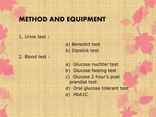 METHOD AND EQUIPMENT 
1. Urine test : 
a) Benedict test 
b) Dipstick test 
2. Blood test : 
a) Glucose nuchter test 
b) Glucose fasting test 
c) Glucose 2 hour’s post 
prandial test 
d) Oral glucose tolerant test 
e) HbA1C 
 