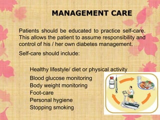 MANAGEMENT CARE 
Patients should be educated to practice self-care. 
This allows the patient to assume responsibility and 
control of his / her own diabetes management. 
Self-care should include: 
◦ Healthy lifestyle/ diet or physical activity 
◦ Blood glucose monitoring 
◦ Body weight monitoring 
◦ Foot-care 
◦ Personal hygiene 
◦ Stopping smoking 
 