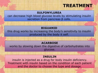 TREATMENT 
SULFONYLUREA 
can decrease high blood glucose levels by stimulating insulin 
secretion from pancreas β cells. 
BIGUANID 
this drug works by increasing the body’s sensitivity to insulin 
produced by the body it self. 
ACARBOSE 
works by slowing down the digestive of carbohydrates into 
glucose. 
INSULIN 
insulin is injected as a drug for body insulin deficiency. 
Treatment with insulin based on the condition of each patient 
and the doctor to choose the type and dosage. 
 