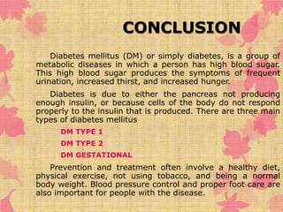 CONCLUSION 
Diabetes mellitus (DM) or simply diabetes, is a group of 
metabolic diseases in which a person has high blood sugar. 
This high blood sugar produces the symptoms of frequent 
urination, increased thirst, and increased hunger. 
Diabetes is due to either the pancreas not producing 
enough insulin, or because cells of the body do not respond 
properly to the insulin that is produced. There are three main 
types of diabetes mellitus 
• DM TYPE 1 
• DM TYPE 2 
• DM GESTATIONAL 
Prevention and treatment often involve a healthy diet, 
physical exercise, not using tobacco, and being a normal 
body weight. Blood pressure control and proper foot care are 
also important for people with the disease. 
 